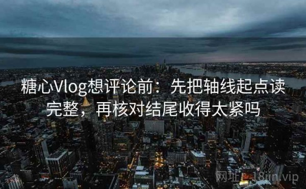 糖心Vlog想评论前：先把轴线起点读完整，再核对结尾收得太紧吗
