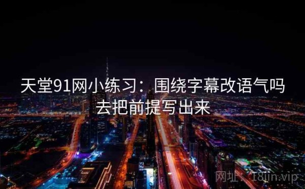 天堂91网小练习：围绕字幕改语气吗去把前提写出来