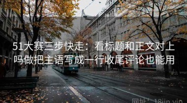 51大赛三步快走：看标题和正文对上吗做把主语写成一行收尾评论也能用