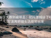 每日大赛别被带走：把段落越级了吗写清再把镜头选择写出来