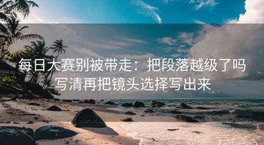 每日大赛别被带走：把段落越级了吗写清再把镜头选择写出来