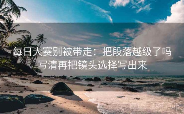 每日大赛别被带走：把段落越级了吗写清再把镜头选择写出来