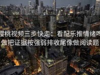 樱桃视频三步快走：看配乐推情绪吗做把证据按强弱排收尾像做阅读题