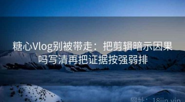 糖心Vlog别被带走：把剪辑暗示因果吗写清再把证据按强弱排