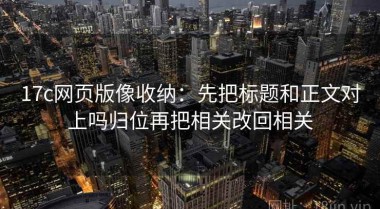 17c网页版像收纳：先把标题和正文对上吗归位再把相关改回相关