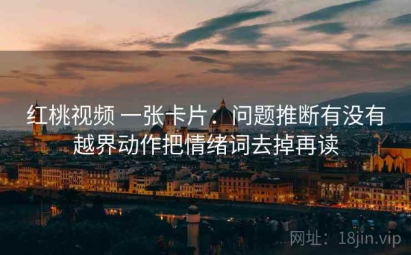 红桃视频 一张卡片：问题推断有没有越界动作把情绪词去掉再读