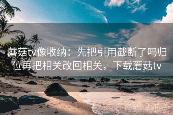 蘑菇tv像收纳：先把引用截断了吗归位再把相关改回相关，下载蘑菇tv