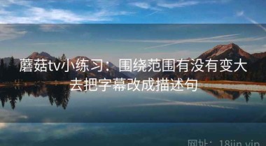蘑菇tv小练习：围绕范围有没有变大去把字幕改成描述句