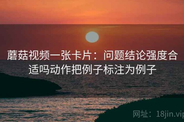 蘑菇视频一张卡片：问题结论强度合适吗动作把例子标注为例子
