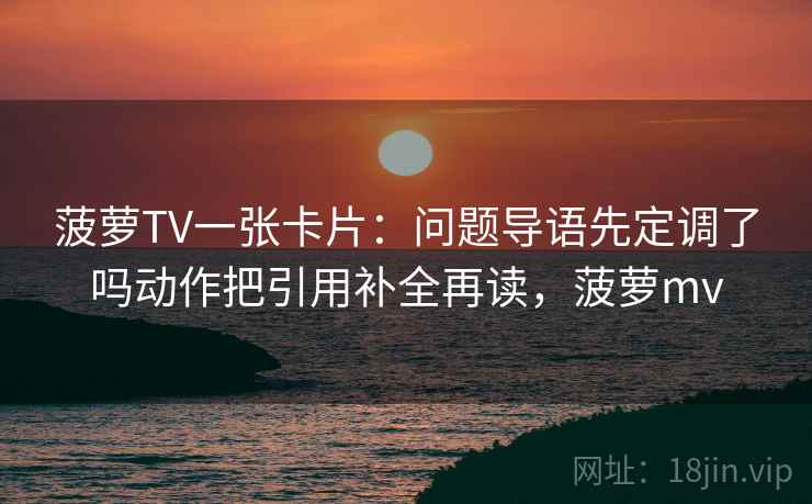 菠萝TV一张卡片：问题导语先定调了吗动作把引用补全再读，菠萝mv