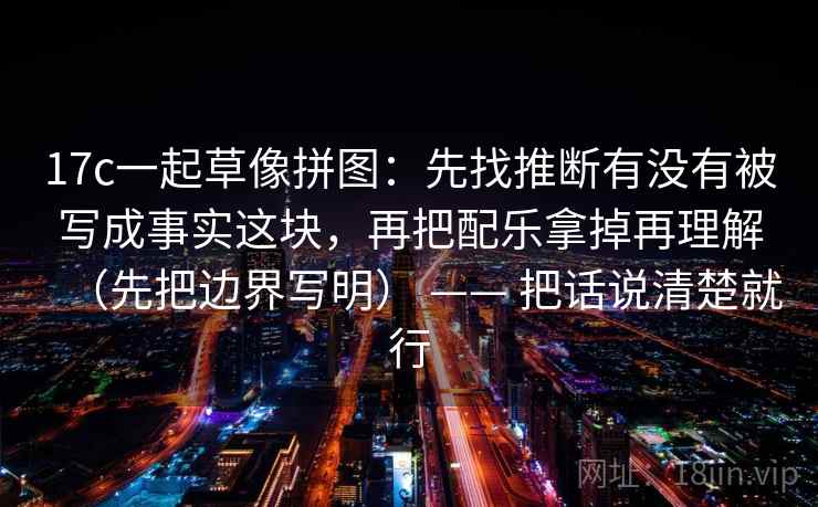 17c一起草像拼图：先找推断有没有被写成事实这块，再把配乐拿掉再理解（先把边界写明） —— 把话说清楚就行