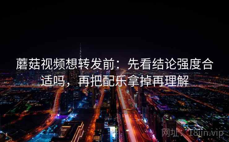 蘑菇视频想转发前：先看结论强度合适吗，再把配乐拿掉再理解