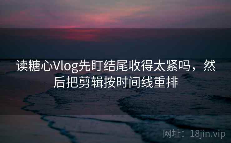 读糖心Vlog先盯结尾收得太紧吗，然后把剪辑按时间线重排