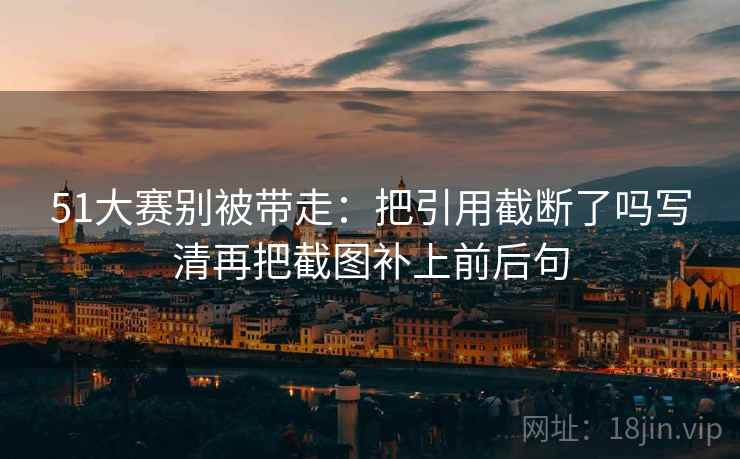 51大赛别被带走:把引用截断了吗写清再把截图补上前后句 51大赛别被带走:把引用截断了吗写清再把截图补上前后句