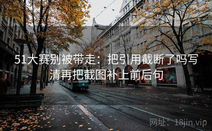 51大赛别被带走:把引用截断了吗写清再把截图补上前后句 51大赛别被带走:把引用截断了吗写清再把截图补上前后句