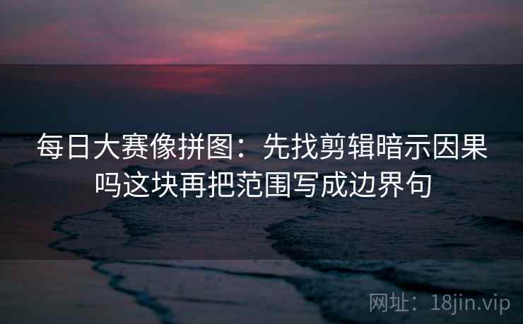 每日大赛像拼图:先找剪辑暗示因果吗这块再把范围写成边界句 每日大赛像拼图:先找剪辑暗示因果吗这块再把范围写成边界句