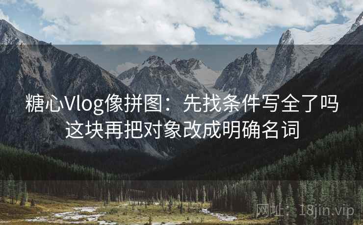 糖心Vlog像拼图:先找条件写全了吗这块再把对象改成明确名词 糖心Vlog像拼图:先找条件写全了吗这块再把对象改成明确名词