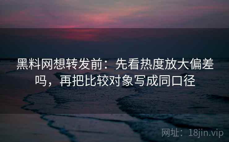 黑料网想转发前：先看热度放大偏差吗，再把比较对象写成同口径