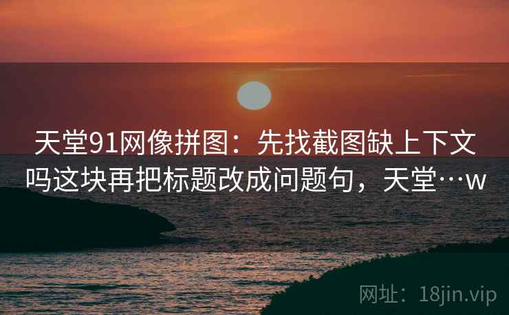 天堂91网像拼图：先找截图缺上下文吗这块再把标题改成问题句，天堂…w