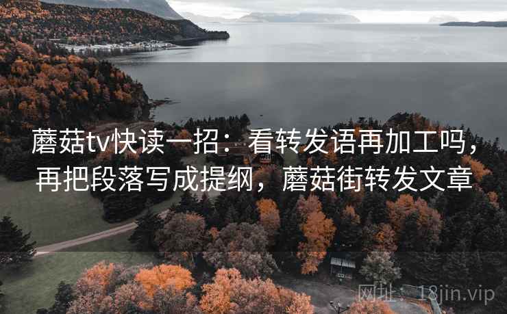 蘑菇tv快读一招：看转发语再加工吗，再把段落写成提纲，蘑菇街转发文章