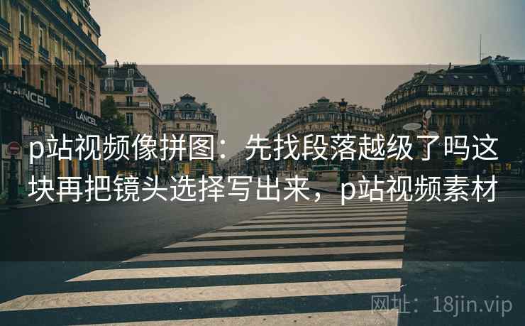 p站视频像拼图:先找段落越级了吗这块再把镜头选择写出来,p站视频素材 p站视频像拼图:先找段落越级了吗这块再把镜头选择写出来,p站视频素材
