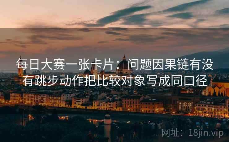 每日大赛一张卡片:问题因果链有没有跳步动作把比较对象写成同口径 每日大赛一张卡片:问题因果链有没有跳步动作把比较对象写成同口径