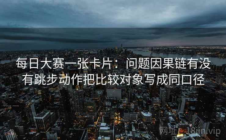 每日大赛一张卡片:问题因果链有没有跳步动作把比较对象写成同口径 每日大赛一张卡片:问题因果链有没有跳步动作把比较对象写成同口径