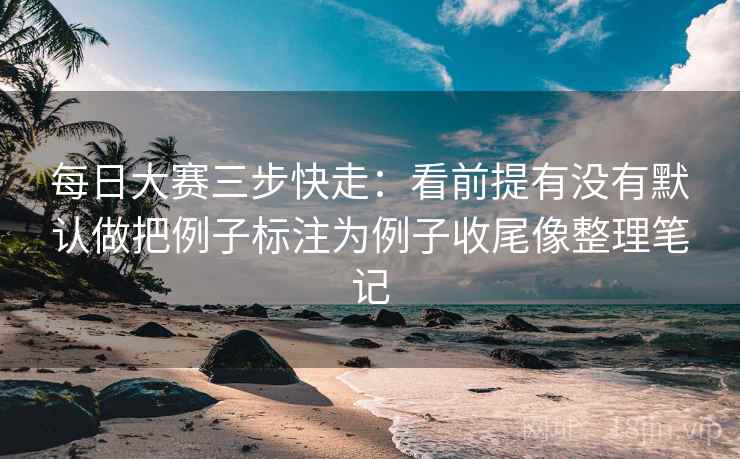 每日大赛三步快走:看前提有没有默认做把例子标注为例子收尾像整理笔记 每日大赛三步快走:看前提有没有默认做把例子标注为例子收尾像整理笔记