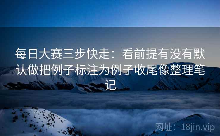 每日大赛三步快走:看前提有没有默认做把例子标注为例子收尾像整理笔记 每日大赛三步快走:看前提有没有默认做把例子标注为例子收尾像整理笔记