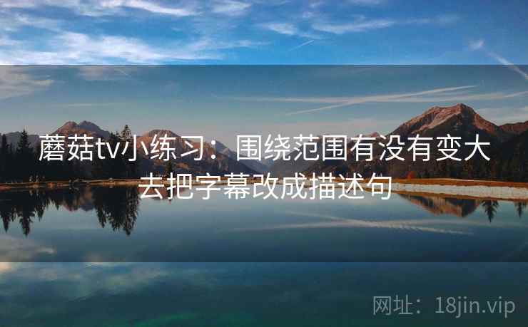 蘑菇tv小练习:围绕范围有没有变大去把字幕改成描述句 蘑菇tv小练习:围绕范围有没有变大去把字幕改成描述句