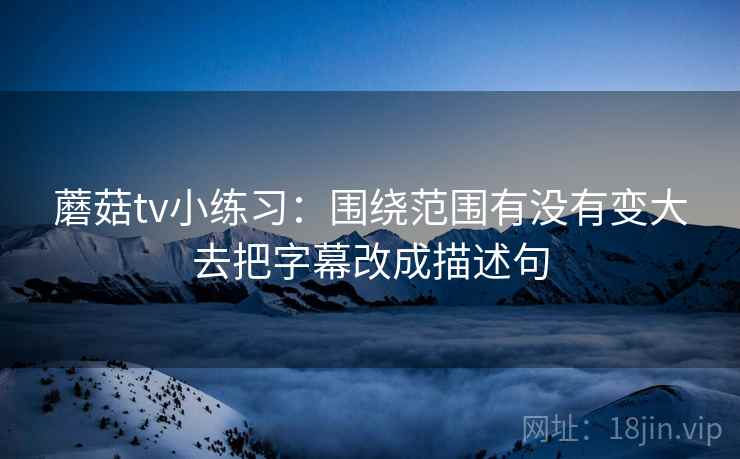 蘑菇tv小练习:围绕范围有没有变大去把字幕改成描述句 蘑菇tv小练习:围绕范围有没有变大去把字幕改成描述句