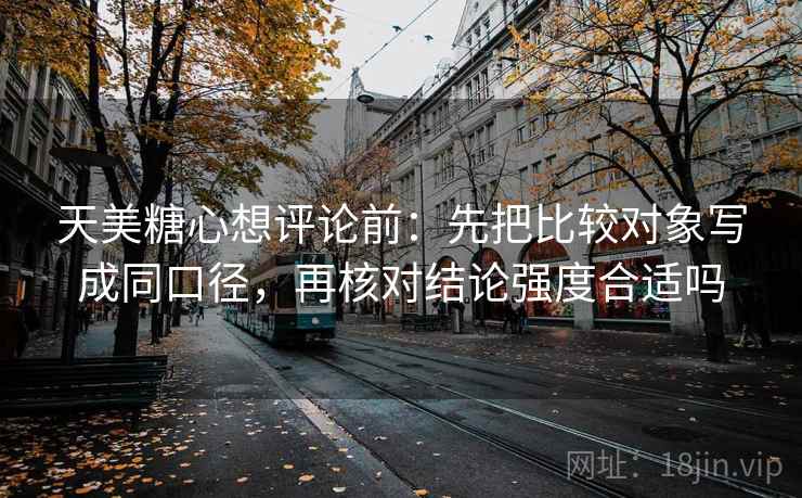 天美糖心想评论前：先把比较对象写成同口径，再核对结论强度合适吗