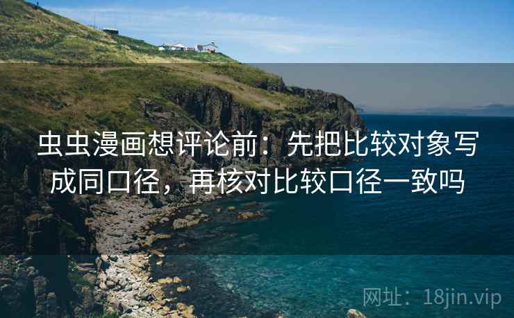 虫虫漫画想评论前:先把比较对象写成同口径,再核对比较口径一致吗 虫虫漫画想评论前:先把比较对象写成同口径,再核对比较口径一致吗
