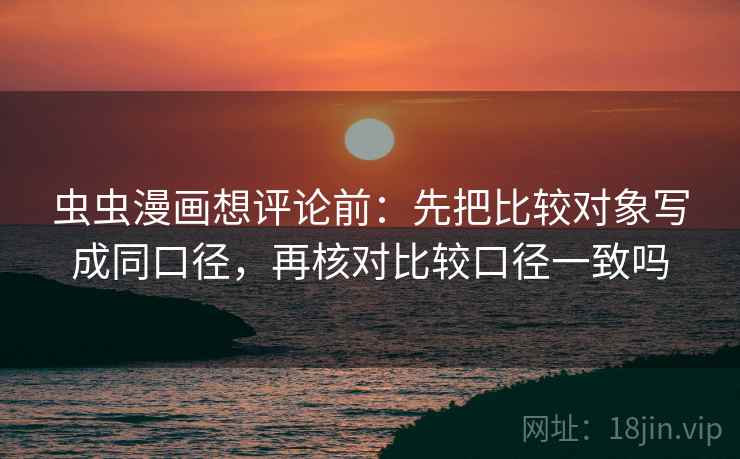 虫虫漫画想评论前:先把比较对象写成同口径,再核对比较口径一致吗 虫虫漫画想评论前:先把比较对象写成同口径,再核对比较口径一致吗
