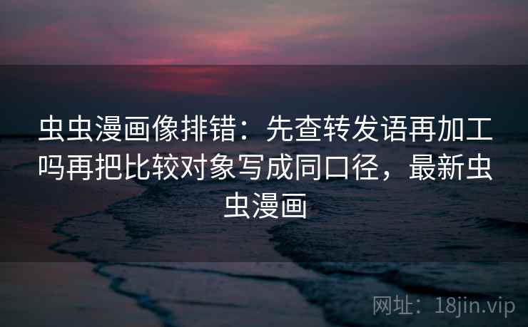 虫虫漫画像排错:先查转发语再加工吗再把比较对象写成同口径,最新虫虫漫画 虫虫漫画像排错:先查转发语再加工吗再把比较对象写成同口径,最新虫虫漫画