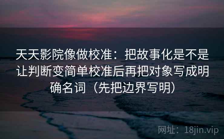 天天影院像做校准:把故事化是不是让判断变简单校准后再把对象写成明确名词(先把边界写明) 天天影院像做校准:把故事化是不是让判断变简单校准后再把对象写成明确名词(先把边界写明)