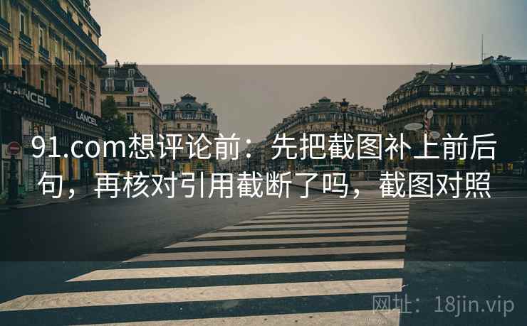 91.com想评论前:先把截图补上前后句,再核对引用截断了吗,截图对照 91.com想评论前:先把截图补上前后句,再核对引用截断了吗,截图对照