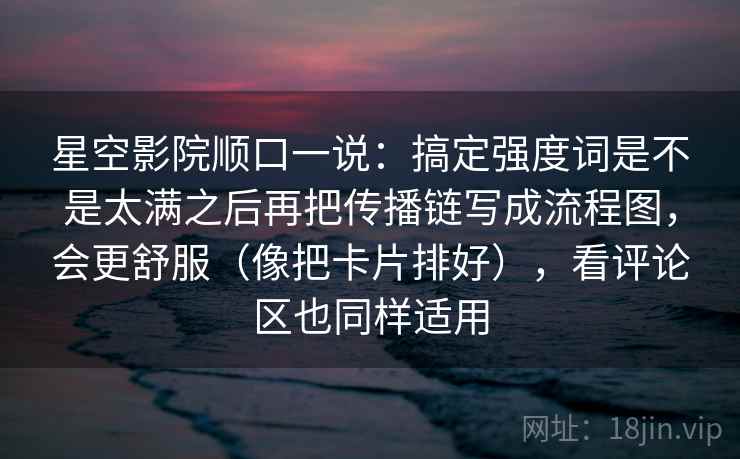 星空影院顺口一说:搞定强度词是不是太满之后再把传播链写成流程图,会更舒服(像把卡片排好),看评论区也同样适用 星空影院顺口一说:搞定强度词是不是太满之后再把传播链写成流程图,会更舒服(像把卡片排好),看评论区也同样适用