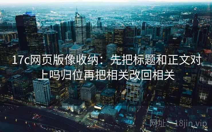 17c网页版像收纳:先把标题和正文对上吗归位再把相关改回相关 17c网页版像收纳:先把标题和正文对上吗归位再把相关改回相关