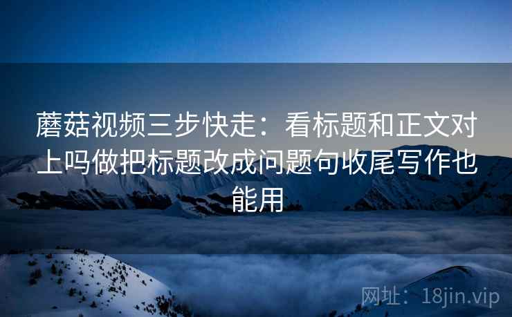 蘑菇视频三步快走:看标题和正文对上吗做把标题改成问题句收尾写作也能用 蘑菇视频三步快走:看标题和正文对上吗做把标题改成问题句收尾写作也能用