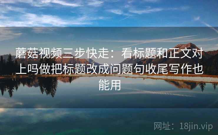 蘑菇视频三步快走:看标题和正文对上吗做把标题改成问题句收尾写作也能用 蘑菇视频三步快走:看标题和正文对上吗做把标题改成问题句收尾写作也能用
