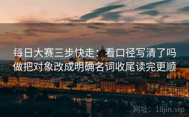 每日大赛三步快走:看口径写清了吗做把对象改成明确名词收尾读完更顺 每日大赛三步快走:看口径写清了吗做把对象改成明确名词收尾读完更顺