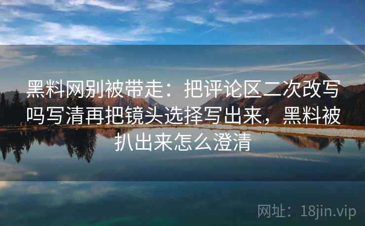 黑料网别被带走:把评论区二次改写吗写清再把镜头选择写出来,黑料被扒出来怎么澄清 黑料网别被带走:把评论区二次改写吗写清再把镜头选择写出来,黑料被扒出来怎么澄清