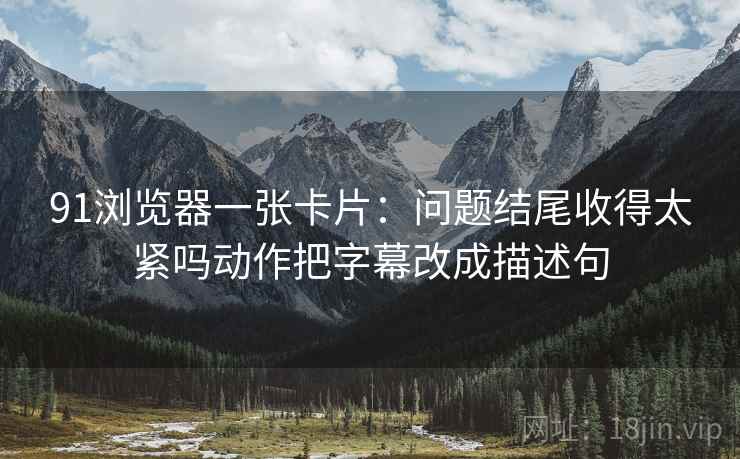 91浏览器一张卡片:问题结尾收得太紧吗动作把字幕改成描述句 91浏览器一张卡片:问题结尾收得太紧吗动作把字幕改成描述句