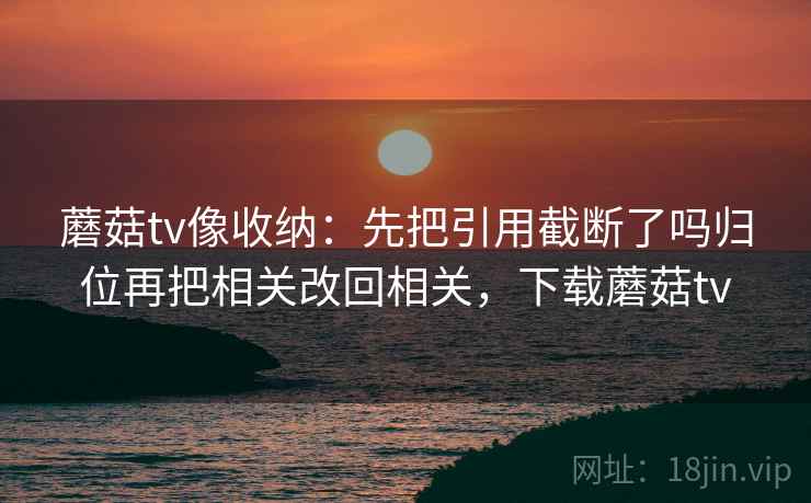 蘑菇tv像收纳:先把引用截断了吗归位再把相关改回相关,下载蘑菇tv 蘑菇tv像收纳:先把引用截断了吗归位再把相关改回相关,下载蘑菇tv